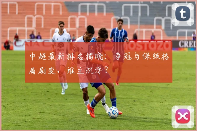 中超最新排名揭晓：争冠与保级格局剧变，谁主沉浮？
