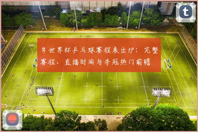 年世界杯乒乓球赛程表出炉:完整赛程、直播时间与夺冠热门前瞻
