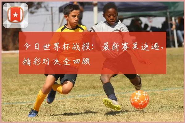 今日世界杯战报:最新赛果速递,精彩对决全回顾