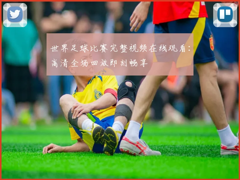 世界足球比赛完整视频在线观看:高清全场回放即刻畅享