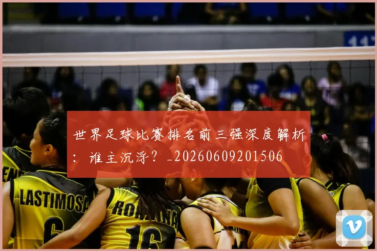 世界足球比赛排名前三强深度解析：谁主沉浮？_20260609201506