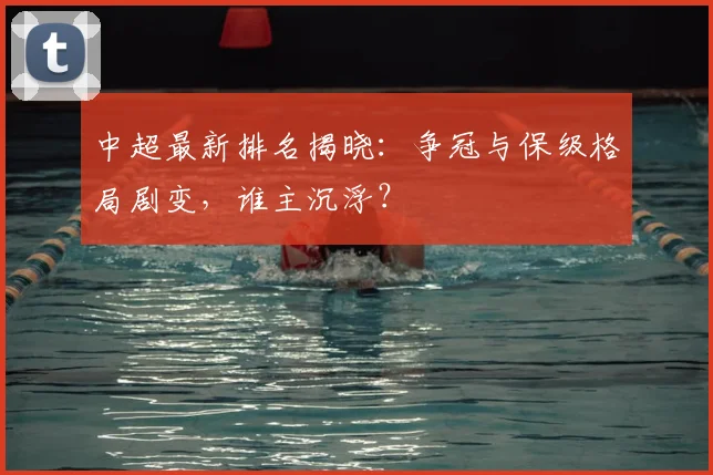 中超最新排名揭晓:争冠与保级格局剧变,谁主沉浮?