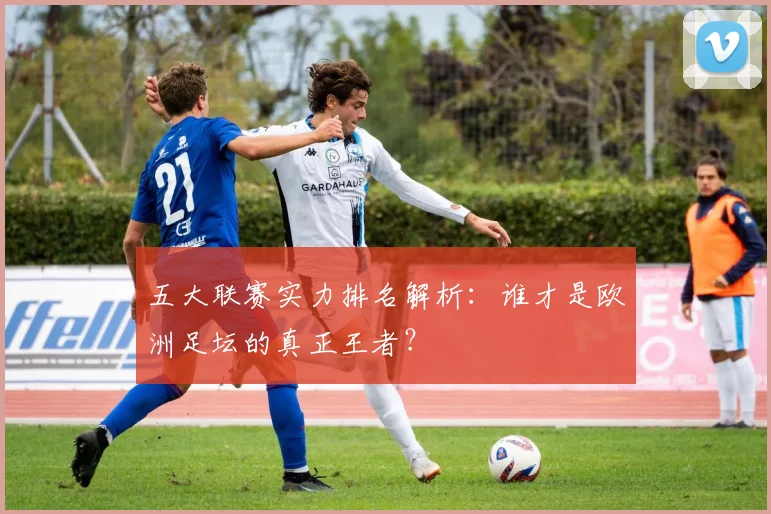 五大联赛实力排名解析：谁才是欧洲足坛的真正王者？