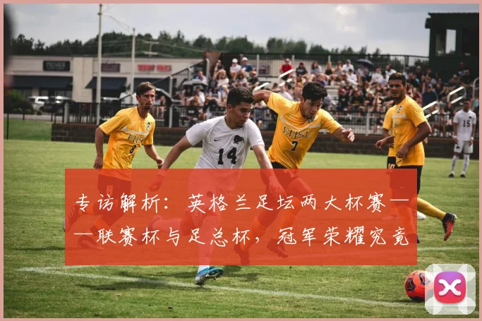 专访解析:英格兰足坛两大杯赛——联赛杯与足总杯,冠军荣耀究竟有何不同?_20260609201230