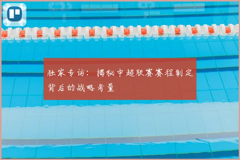 独家专访:揭秘中超联赛赛程制定背后的战略考量