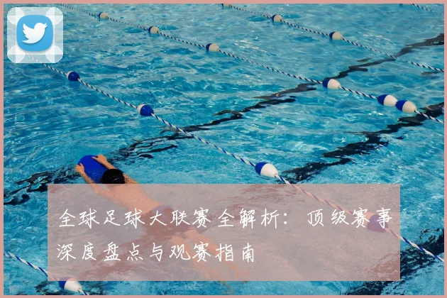 全球足球大联赛全解析：顶级赛事深度盘点与观赛指南